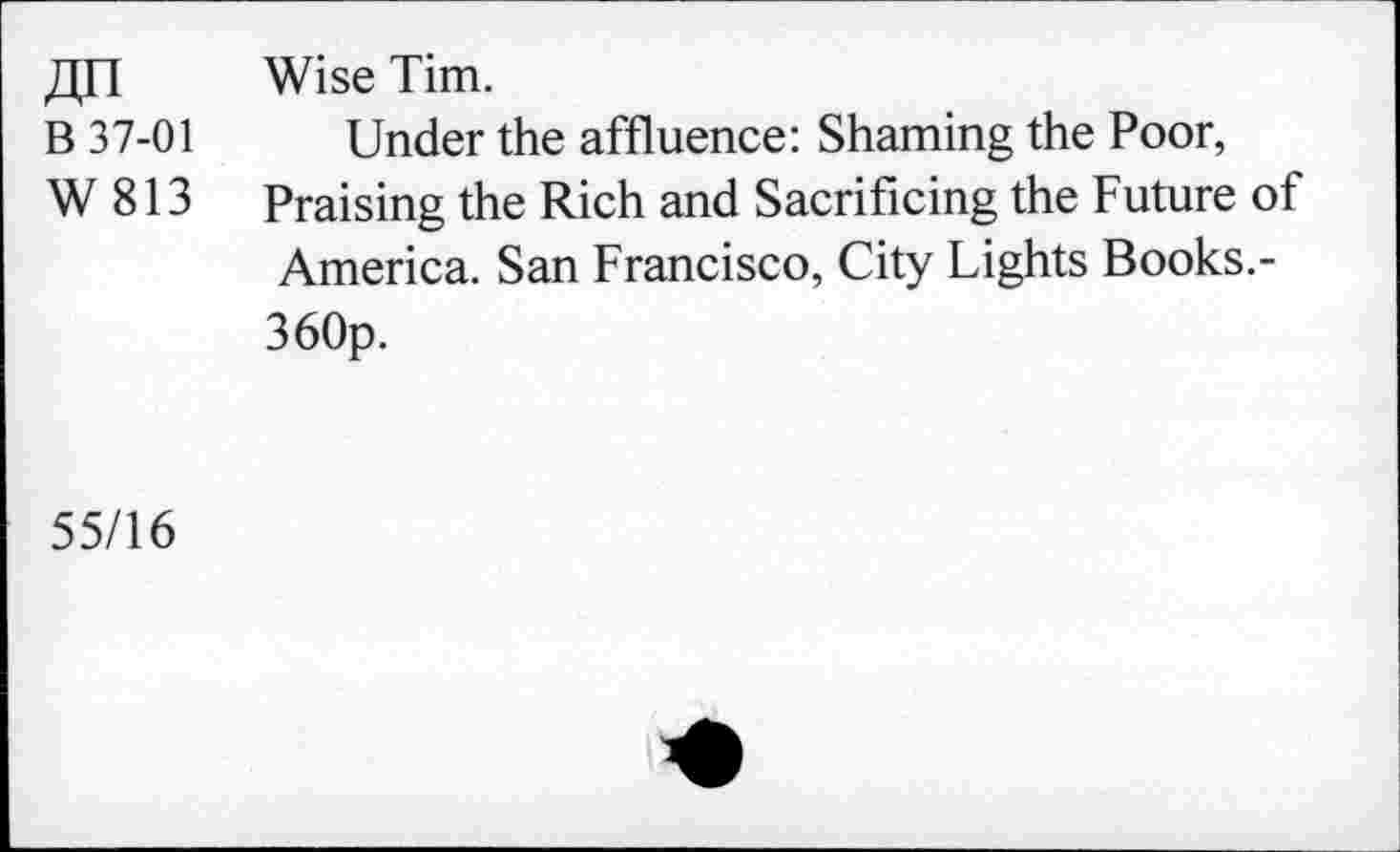 ﻿J],n Wise Tim.
B 37-01 Under the affluence: Shaming the Poor,
W 813 Praising the Rich and Sacrificing the Future of America. San Francisco, City Lights Books.-360p.
55/16